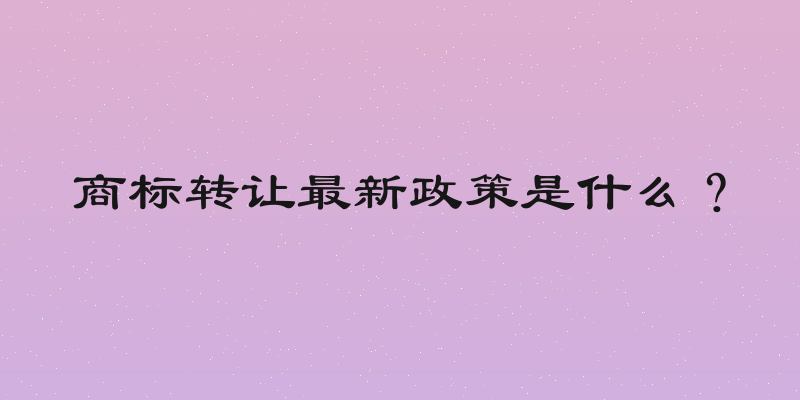 商标转让最新政策是什么？