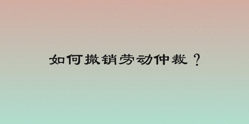 如何撤销劳动仲裁？