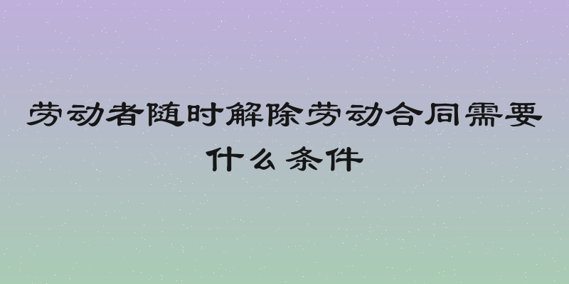 劳动者随时解除劳动合同需要什么条件