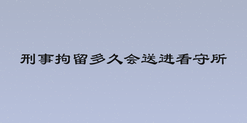 刑事拘留多久会送进看守所