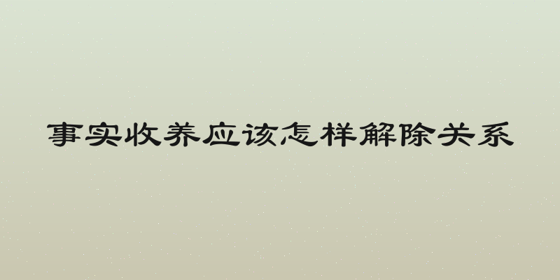 事实收养应该怎样解除关系