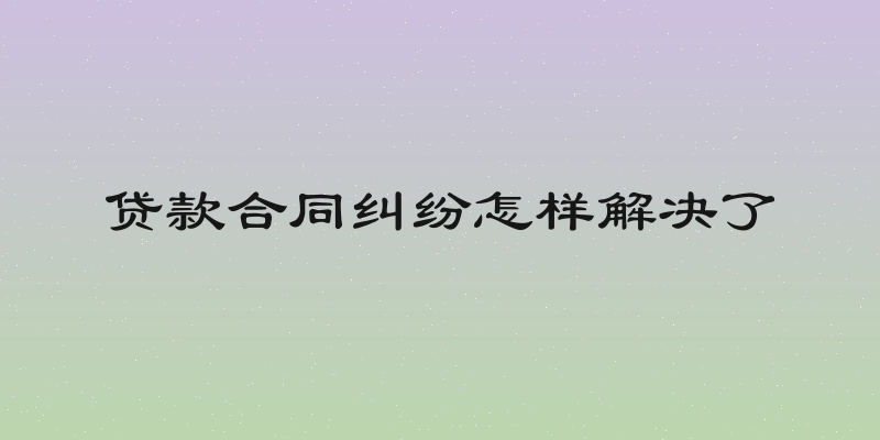 贷款合同纠纷怎样解决了