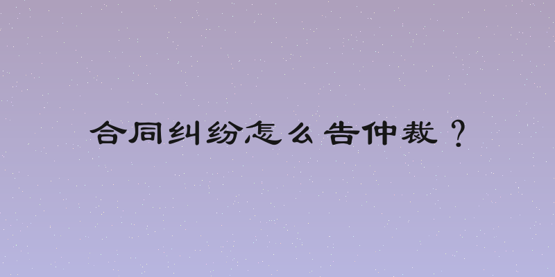 合同纠纷怎么告仲裁？