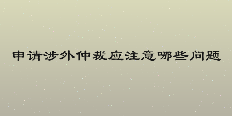 申请涉外仲裁应注意哪些问题