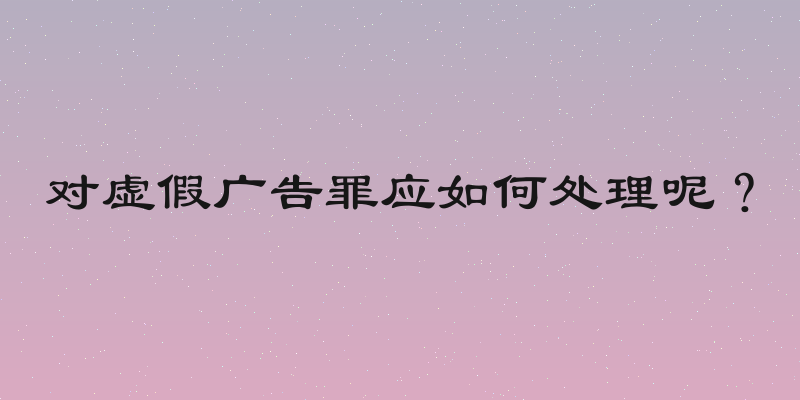 对虚假广告罪应如何处理呢？