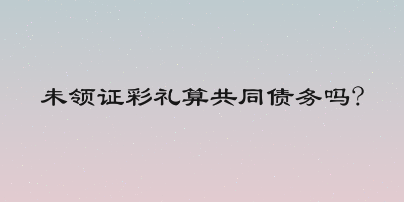 未领证彩礼算共同债务吗?