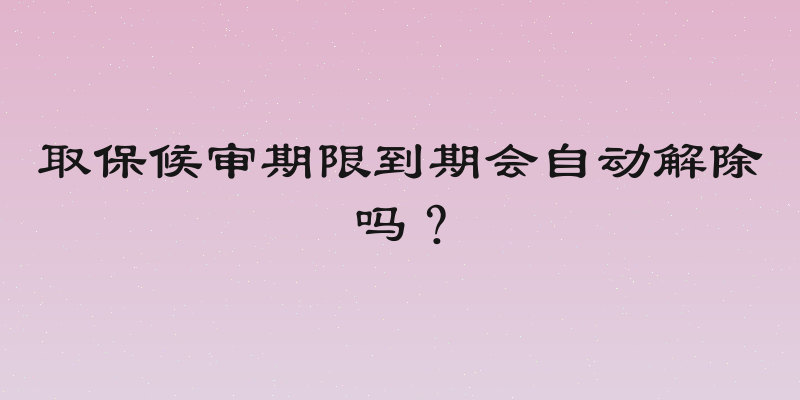 取保候审期限到期会自动解除吗？
