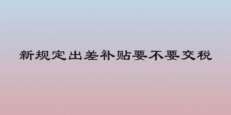 新规定出差补贴要不要交税