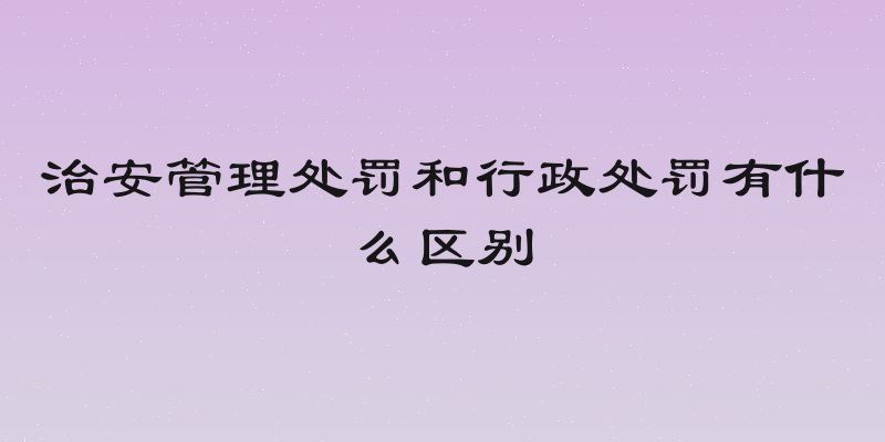 治安管理处罚和行政处罚有什么区别
