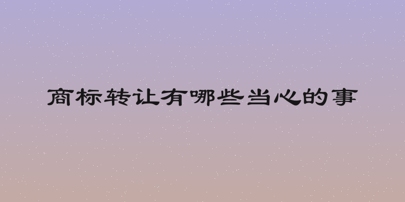 商标转让有哪些当心的事
