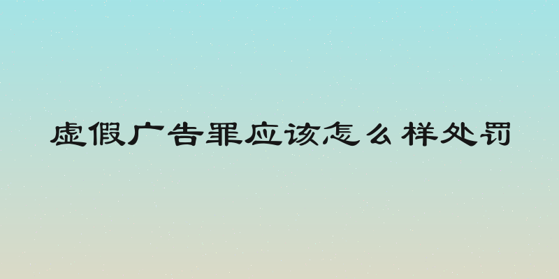 虚假广告罪应该怎么样处罚