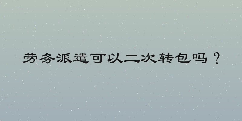劳务派遣可以二次转包吗？