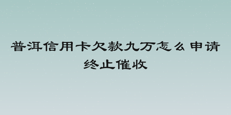普洱信用卡欠款九万怎么申请终止催收