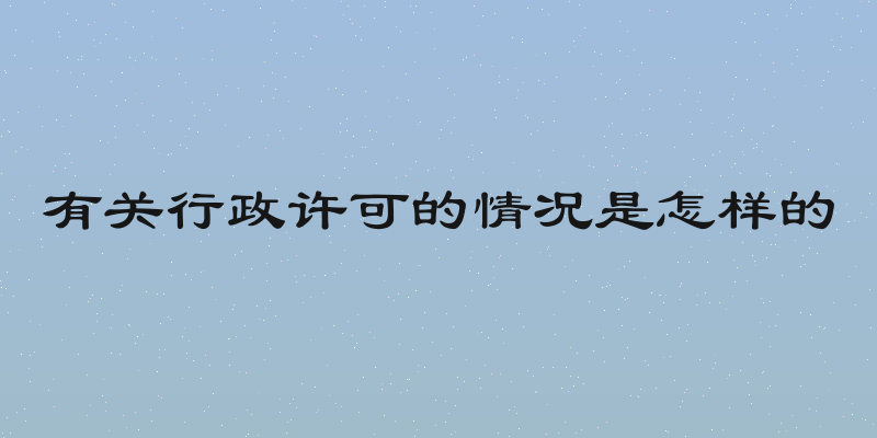 有关行政许可的情况是怎样的