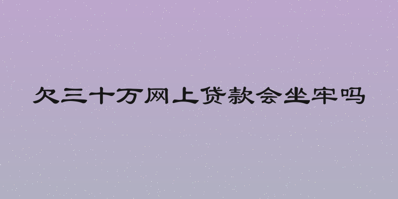 欠三十万网上贷款会坐牢吗