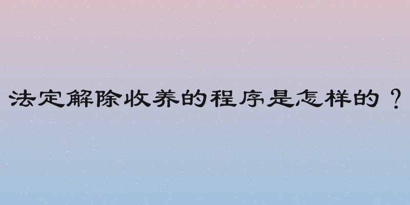 法定解除收养的程序是怎样的？