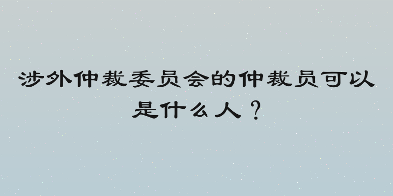 涉外仲裁委员会的仲裁员可以是什么人？