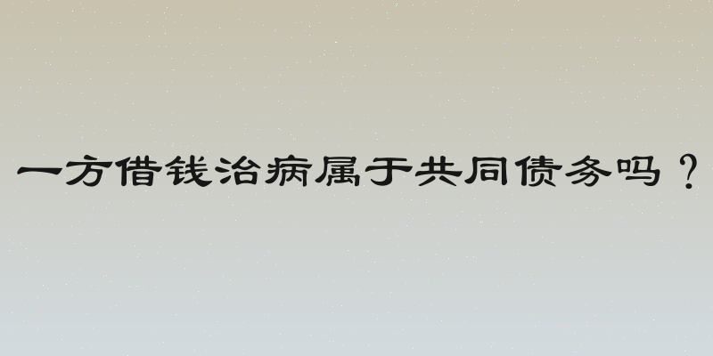 一方借钱治病属于共同债务吗？