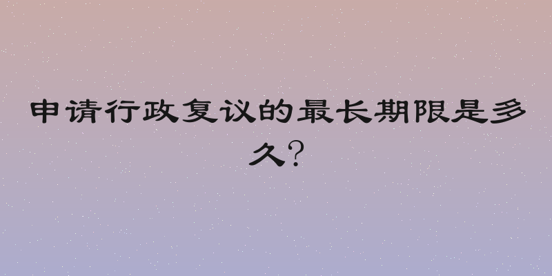 申请行政复议的最长期限是多久?