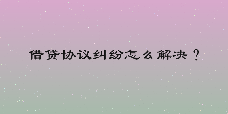 借贷协议纠纷怎么解决？