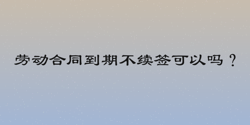 劳动合同到期不续签可以吗？