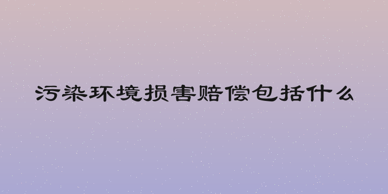 污染环境损害赔偿包括什么