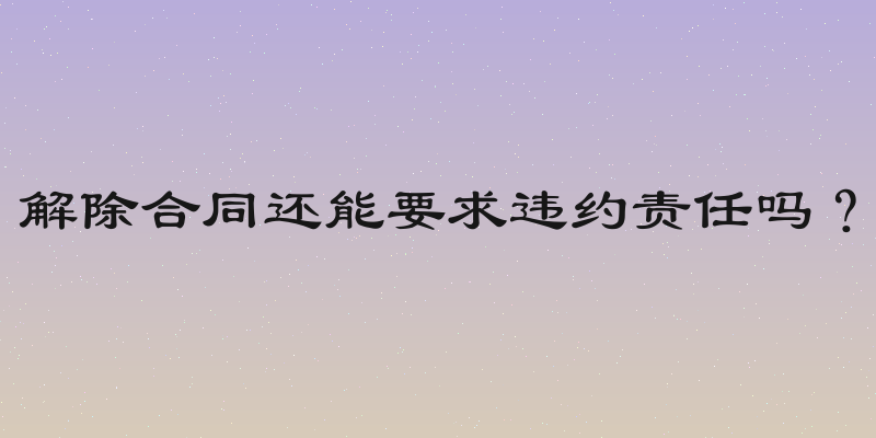 解除合同还能要求违约责任吗？