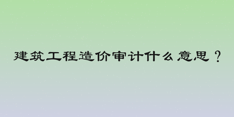 建筑工程造价审计什么意思？