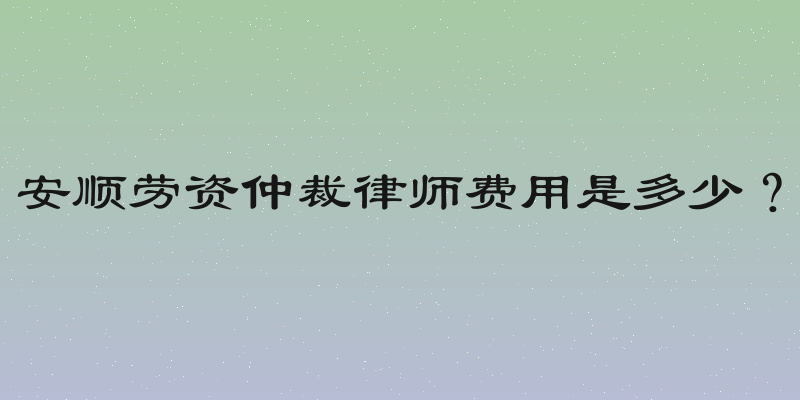 安顺劳资仲裁律师费用是多少？