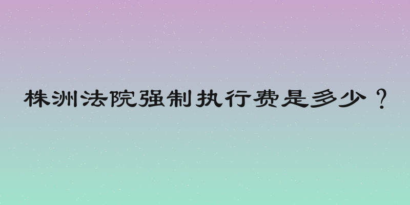 株洲法院强制执行费是多少？
