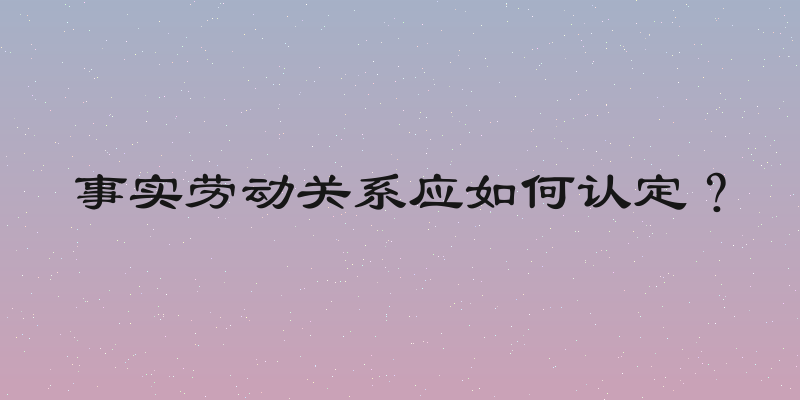 事实劳动关系应如何认定？