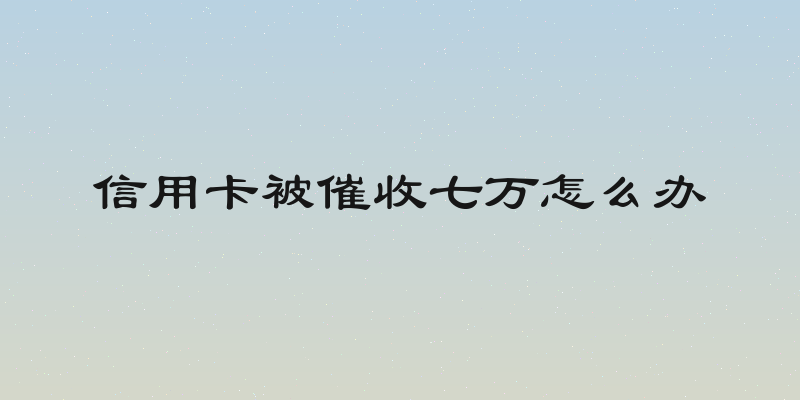 信用卡被催收七万怎么办