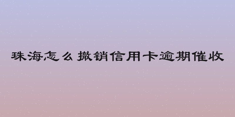 珠海怎么撤销信用卡逾期催收