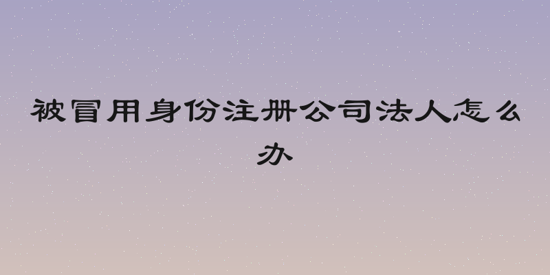 被冒用身份注册公司法人怎么办