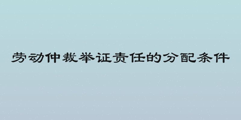 劳动仲裁举证责任的分配条件