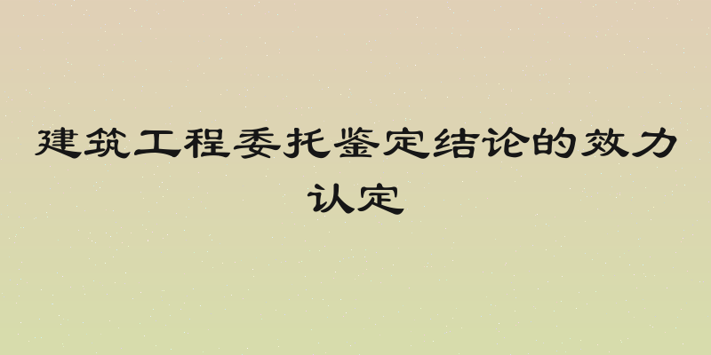 建筑工程委托鉴定结论的效力认定