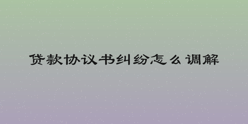 贷款协议书纠纷怎么调解