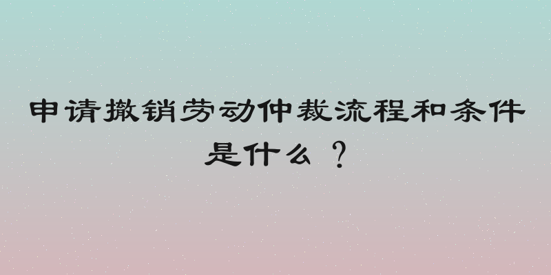申请撤销劳动仲裁流程和条件是什么？