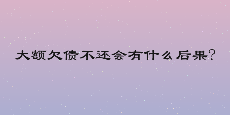 大额欠债不还会有什么后果?