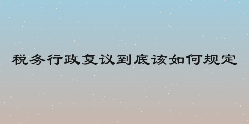 税务行政复议到底该如何规定