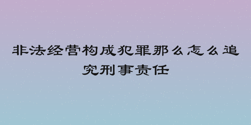 非法经营构成犯罪那么怎么追究刑事责任