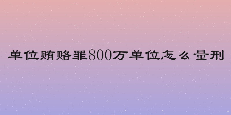 单位贿赂罪800万单位怎么量刑