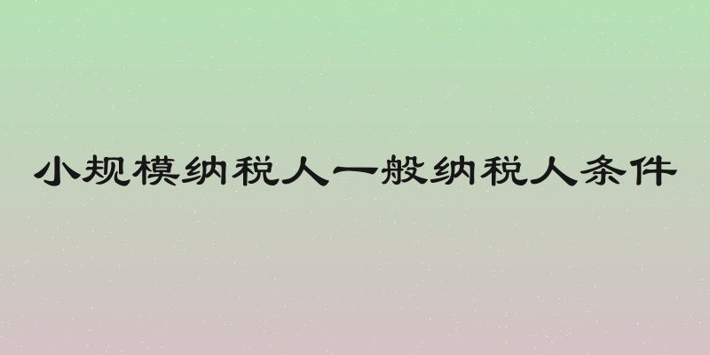 小规模纳税人一般纳税人条件