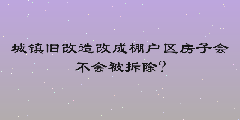 城镇旧改造改成棚户区房子会不会被拆除?
