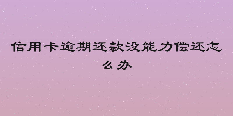 信用卡逾期还款没能力偿还怎么办