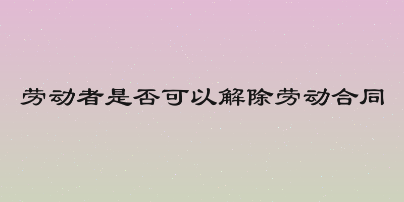 劳动者是否可以解除劳动合同