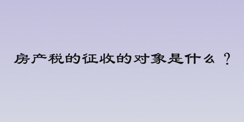 房产税的征收的对象是什么？