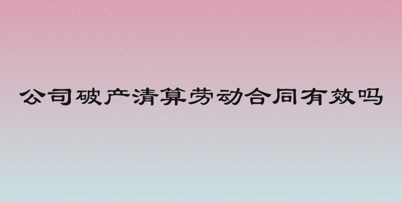 公司破产清算劳动合同有效吗