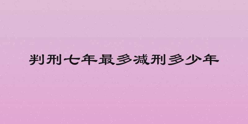 判刑七年最多减刑多少年