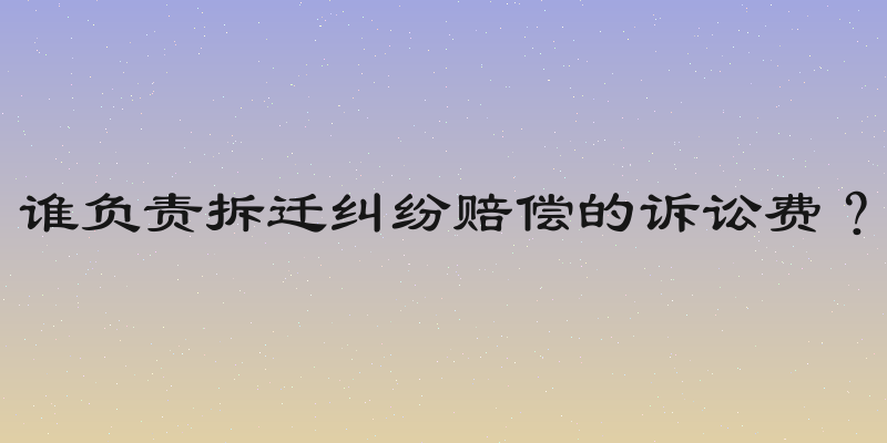 谁负责拆迁纠纷赔偿的诉讼费？